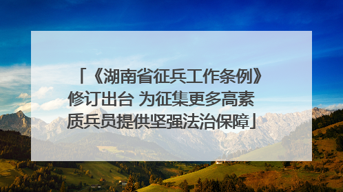 《湖南省征兵工作条例》修订出台 为征集更多高素质兵员提供坚强法治保障