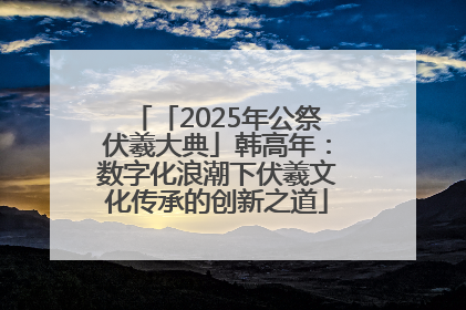 「2025年公祭伏羲大典」韩高年：数字化浪潮下伏羲文化传承的创新之道