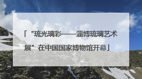 “琉光璃彩——淄博琉璃艺术展”在中国国家博物馆开幕