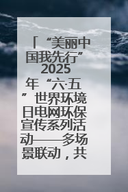 “美丽中国我先行” 2025年“六·五”世界环境日电网环保宣传系列活动——多场景联动，共筑生态发展新图景