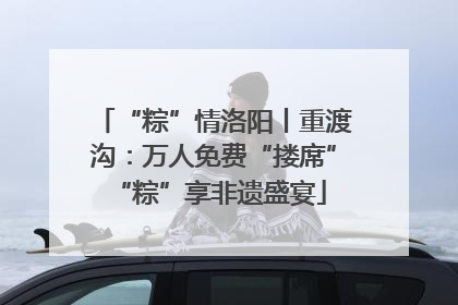 “粽”情洛阳丨重渡沟：万人免费“搂席” “粽”享非遗盛宴