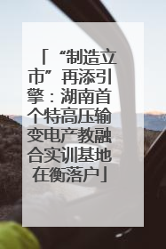“制造立市”再添引擎：湖南首个特高压输变电产教融合实训基地在衡落户