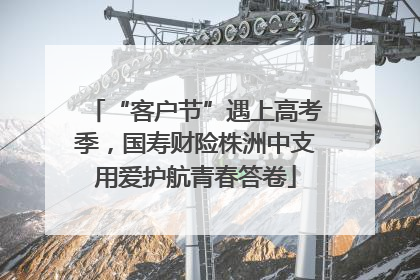 “客户节”遇上高考季，国寿财险株洲中支用爱护航青春答卷