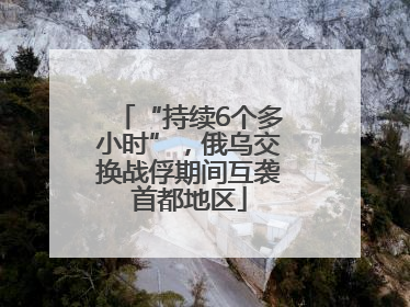 “持续6个多小时”，俄乌交换战俘期间互袭首都地区