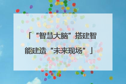 “智慧大脑”搭建智能建造“未来现场”