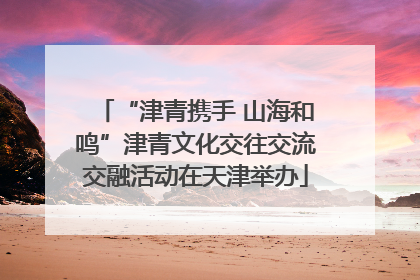 “津青携手 山海和鸣”津青文化交往交流交融活动在天津举办