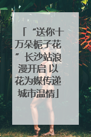 “送你十万朵栀子花”长沙站浪漫开启 以花为媒传递城市温情