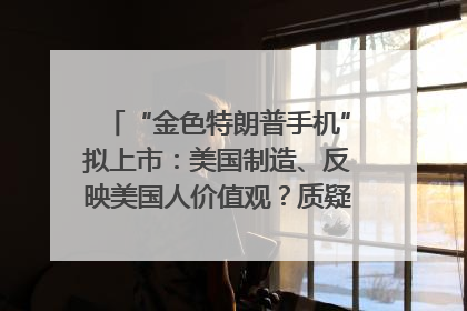 “金色特朗普手机”拟上市：美国制造、反映美国人价值观？质疑者：像天方夜谭