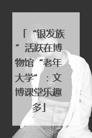 “银发族”活跃在博物馆“老年大学”：文博课堂乐趣多