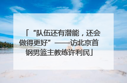 “队伍还有潜能，还会做得更好”——访北京首钢男篮主教练许利民
