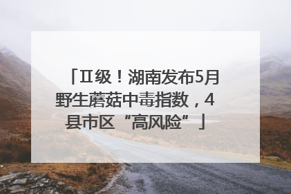 Ⅱ级！湖南发布5月野生蘑菇中毒指数，4县市区“高风险”