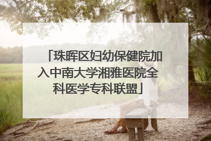珠晖区妇幼保健院加入中南大学湘雅医院全科医学专科联盟