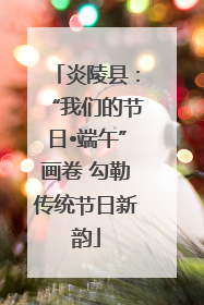 炎陵县：“我们的节日•端午”画卷 勾勒传统节日新韵