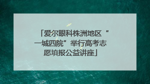 爱尔眼科株洲地区“一城四院”举行高考志愿填报公益讲座
