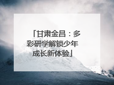 甘肃金昌：多彩研学解锁少年成长新体验