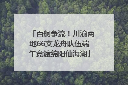 百舸争流！川渝两地66支龙舟队伍端午竞渡绵阳仙海湖