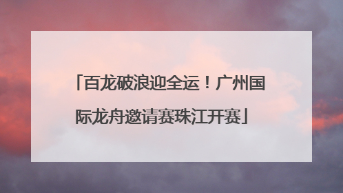 百龙破浪迎全运！广州国际龙舟邀请赛珠江开赛