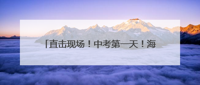 直击现场！中考第一天！海淀2.3万余名考生赴考