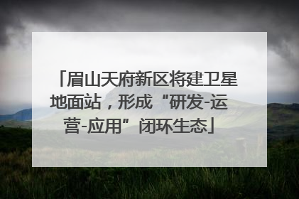 眉山天府新区将建卫星地面站，形成“研发-运营-应用”闭环生态