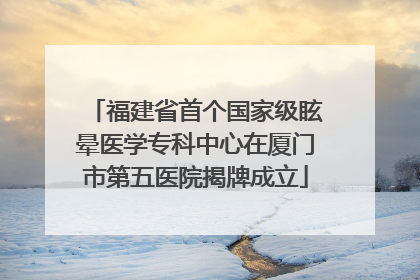 福建省首个国家级眩晕医学专科中心在厦门市第五医院揭牌成立