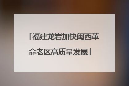 福建龙岩加快闽西革命老区高质量发展