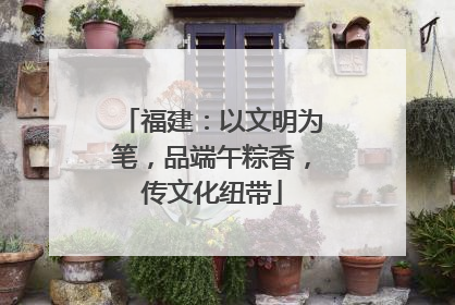 福建：以文明为笔，品端午粽香，传文化纽带