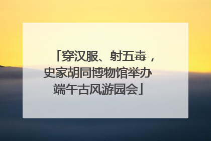 穿汉服、射五毒，史家胡同博物馆举办端午古风游园会