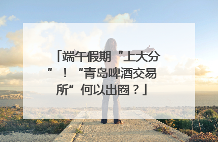 端午假期“上大分”！“青岛啤酒交易所”何以出圈？
