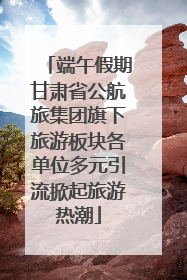 端午假期甘肃省公航旅集团旗下旅游板块各单位多元引流掀起旅游热潮