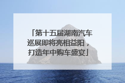 第十五届湖南汽车巡展即将亮相益阳，打造年中购车盛宴