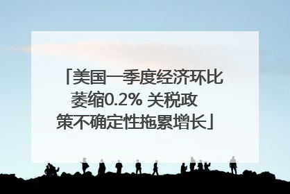 美国一季度经济环比萎缩0.2% 关税政策不确定性拖累增长