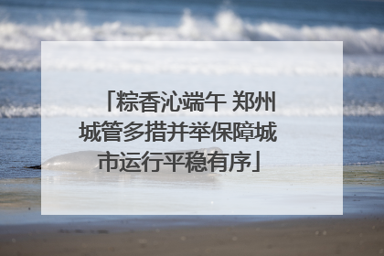 粽香沁端午 郑州城管多措并举保障城市运行平稳有序