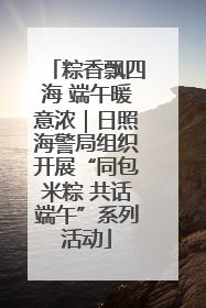 粽香飘四海 端午暖意浓｜日照海警局组织开展“同包米粽 共话端午”系列活动