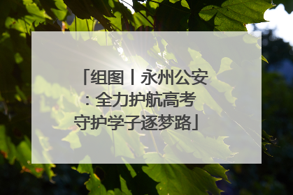 组图丨永州公安：全力护航高考 守护学子逐梦路