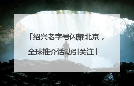 绍兴老字号闪耀北京，全球推介活动引关注