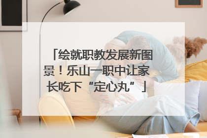 绘就职教发展新图景！乐山一职中让家长吃下“定心丸”