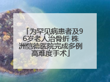 为罕见病患者及96岁老人治骨折 株洲恺德医院完成多例高难度手术