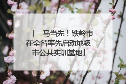 一马当先！铁岭市在全省率先启动地级市公共实训基地