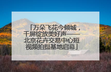 万朵飞花今倾城，千屏绽放美好声——北京花卉交易中心短视频拍摄基地启幕