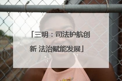 三明：司法护航创新 法治赋能发展