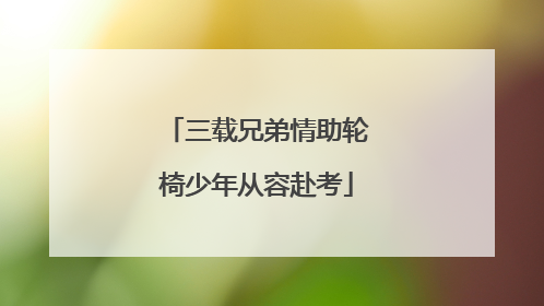 三载兄弟情助轮椅少年从容赴考