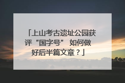 上山考古遗址公园获评“国字号” 如何做好后半篇文章？