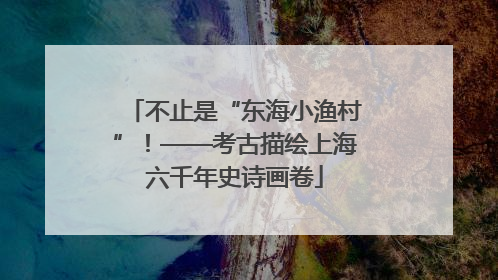 不止是“东海小渔村”！——考古描绘上海六千年史诗画卷