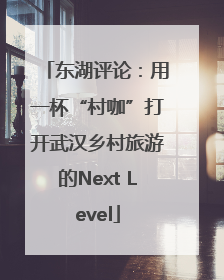 东湖评论：用一杯“村咖”打开武汉乡村旅游的Next Level
