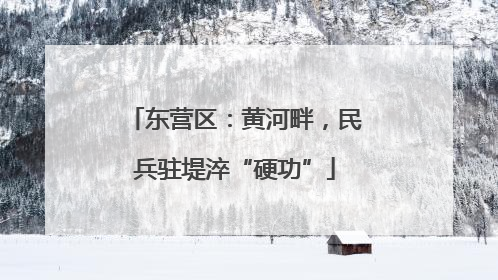 东营区：黄河畔，民兵驻堤淬“硬功”