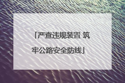 严查违规装置 筑牢公路安全防线