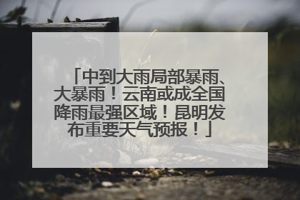 中到大雨局部暴雨、大暴雨！云南或成全国降雨最强区域！昆明发布重要天气预报！