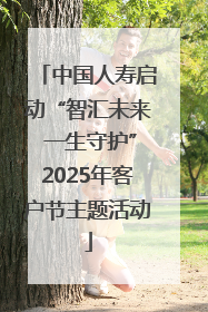 中国人寿启动“智汇未来 一生守护”2025年客户节主题活动