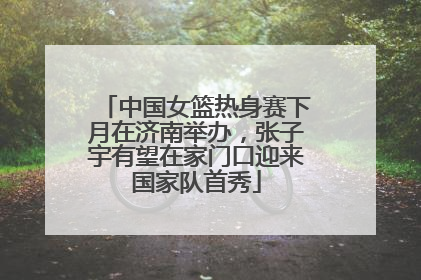 中国女篮热身赛下月在济南举办，张子宇有望在家门口迎来国家队首秀