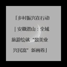 乡村振兴在行动｜安徽潜山：全域旅游绘就“景美业兴民富”新画卷